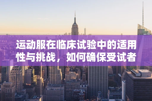 运动服在临床试验中的适用性与挑战，如何确保受试者的舒适与安全？