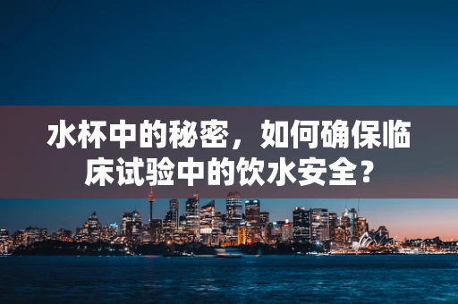 水杯中的秘密，如何确保临床试验中的饮水安全？