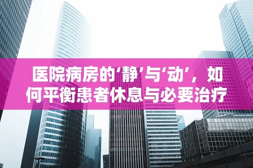 医院病房的‘静’与‘动’，如何平衡患者休息与必要治疗操作？