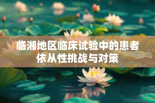 临湘地区临床试验中的患者依从性挑战与对策