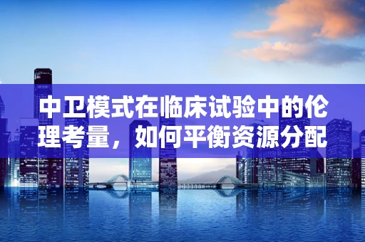 中卫模式在临床试验中的伦理考量，如何平衡资源分配与患者权益？