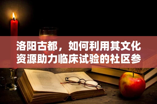 洛阳古都，如何利用其文化资源助力临床试验的社区参与？