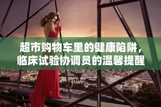 超市购物车里的健康陷阱，临床试验协调员的温馨提醒
