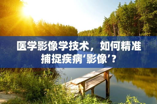 医学影像学技术，如何精准捕捉疾病‘影像’？
