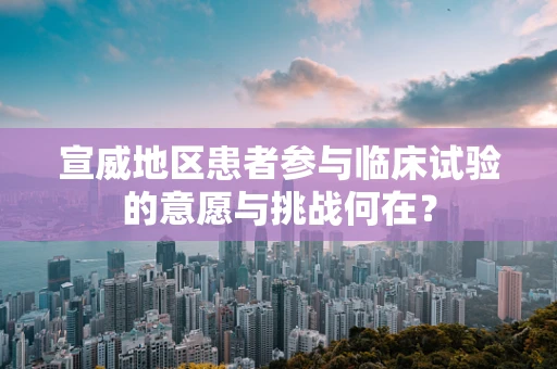 宣威地区患者参与临床试验的意愿与挑战何在？