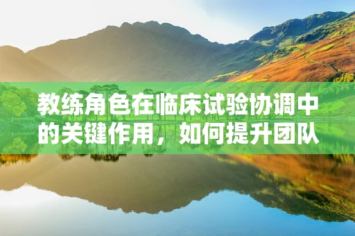 教练角色在临床试验协调中的关键作用，如何提升团队执行力？
