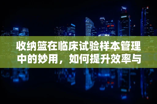 收纳篮在临床试验样本管理中的妙用，如何提升效率与安全性？