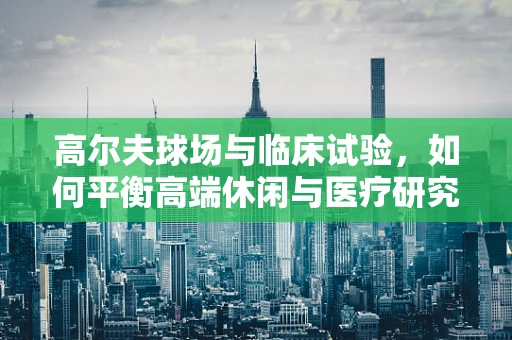高尔夫球场与临床试验，如何平衡高端休闲与医疗研究空间？