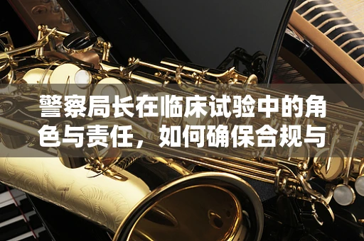 警察局长在临床试验中的角色与责任，如何确保合规与安全？