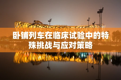 卧铺列车在临床试验中的特殊挑战与应对策略