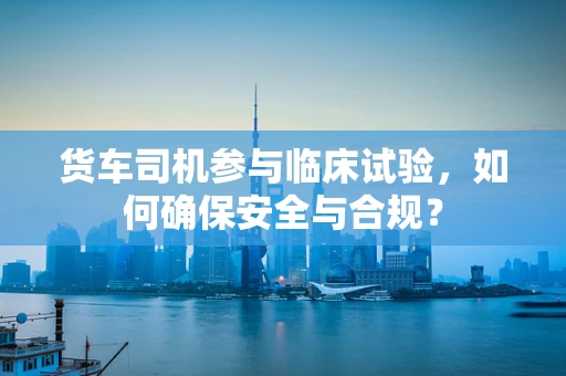 货车司机参与临床试验，如何确保安全与合规？