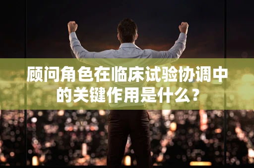 顾问角色在临床试验协调中的关键作用是什么？