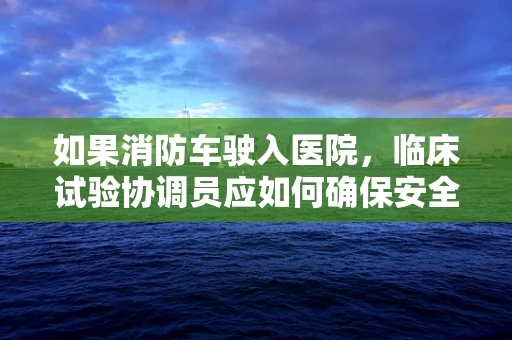 如果消防车驶入医院，临床试验协调员应如何确保安全与合规？