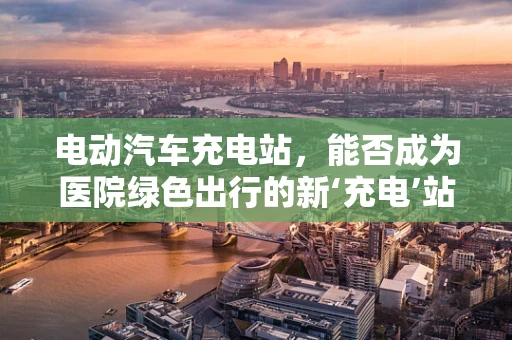 电动汽车充电站，能否成为医院绿色出行的新‘充电’站？
