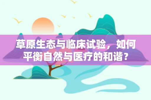 草原生态与临床试验，如何平衡自然与医疗的和谐？