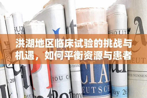 洪湖地区临床试验的挑战与机遇，如何平衡资源与患者依从性？