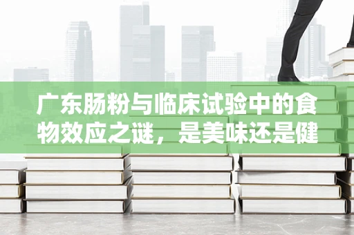 广东肠粉与临床试验中的食物效应之谜，是美味还是健康隐患？