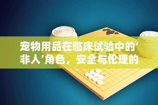 宠物用品在临床试验中的‘非人’角色，安全与伦理的微妙平衡