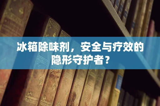 冰箱除味剂，安全与疗效的隐形守护者？