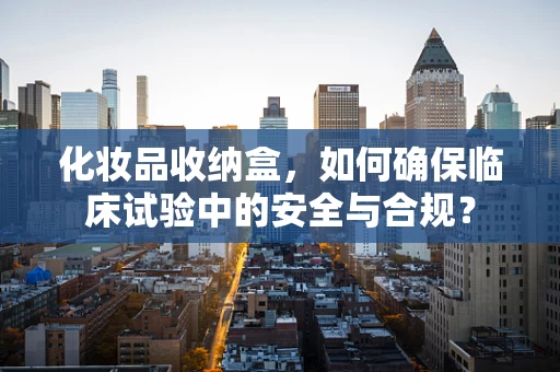 化妆品收纳盒，如何确保临床试验中的安全与合规？