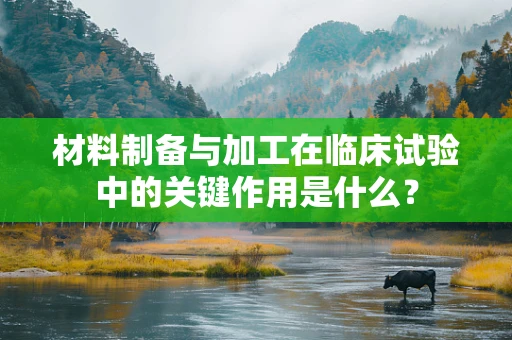 材料制备与加工在临床试验中的关键作用是什么？