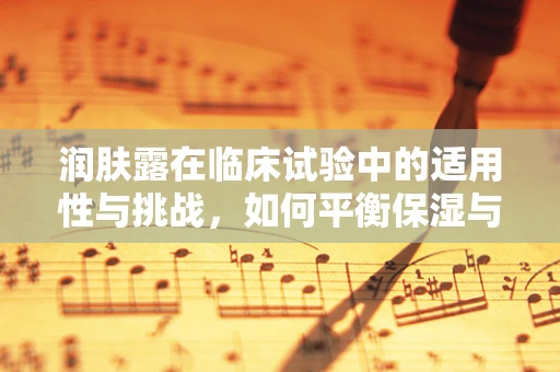 润肤露在临床试验中的适用性与挑战，如何平衡保湿与安全性？