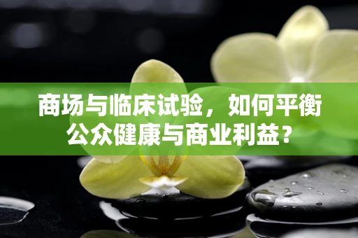 商场与临床试验，如何平衡公众健康与商业利益？