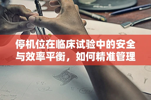 停机位在临床试验中的安全与效率平衡，如何精准管理？