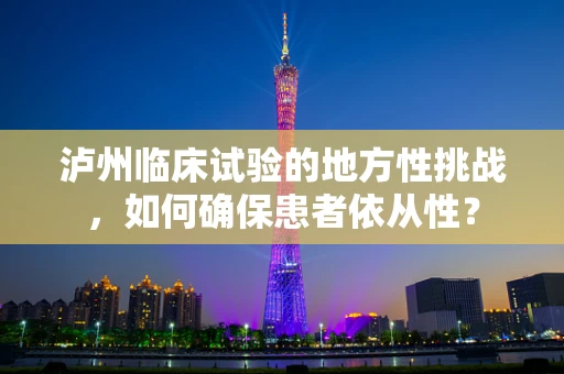 泸州临床试验的地方性挑战，如何确保患者依从性？
