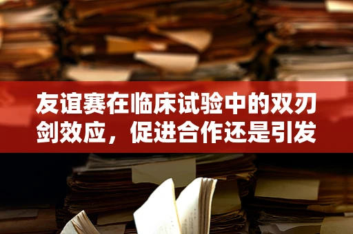 友谊赛在临床试验中的双刃剑效应，促进合作还是引发竞争？