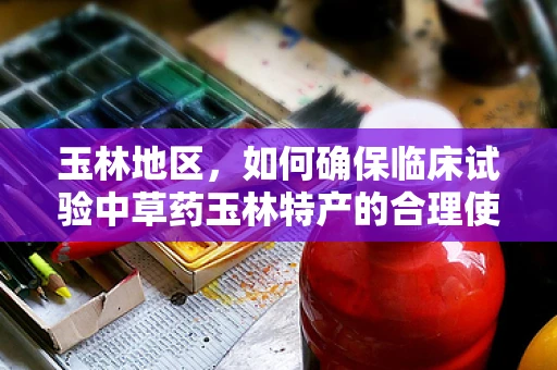玉林地区，如何确保临床试验中草药玉林特产的合理使用与安全性？