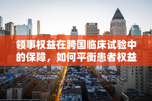 领事权益在跨国临床试验中的保障，如何平衡患者权益与国家利益？