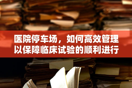医院停车场，如何高效管理以保障临床试验的顺利进行？