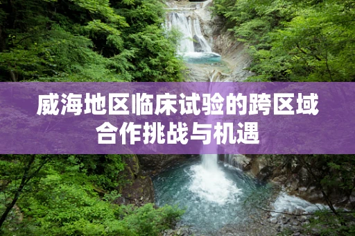 威海地区临床试验的跨区域合作挑战与机遇
