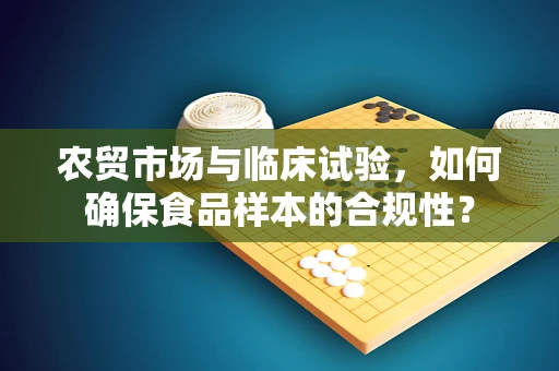 农贸市场与临床试验，如何确保食品样本的合规性？