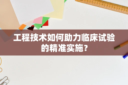 工程技术如何助力临床试验的精准实施？