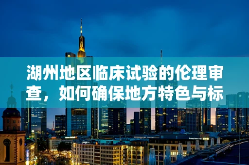 湖州地区临床试验的伦理审查，如何确保地方特色与标准并重？