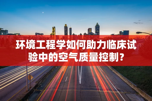 环境工程学如何助力临床试验中的空气质量控制？
