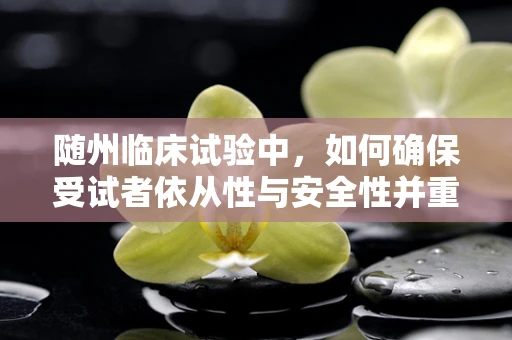 随州临床试验中，如何确保受试者依从性与安全性并重？