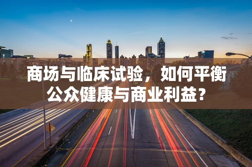 商场与临床试验，如何平衡公众健康与商业利益？