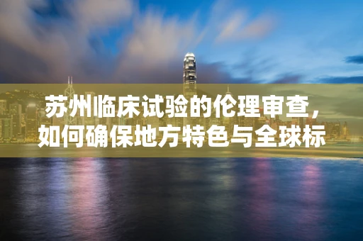 苏州临床试验的伦理审查，如何确保地方特色与全球标准并重？