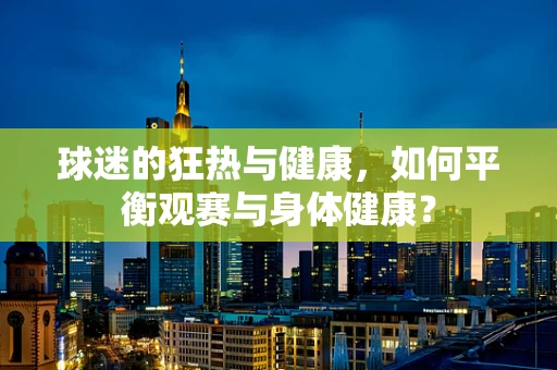 球迷的狂热与健康，如何平衡观赛与身体健康？