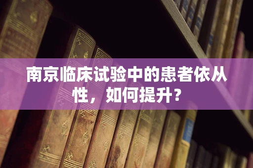 南京临床试验中的患者依从性，如何提升？
