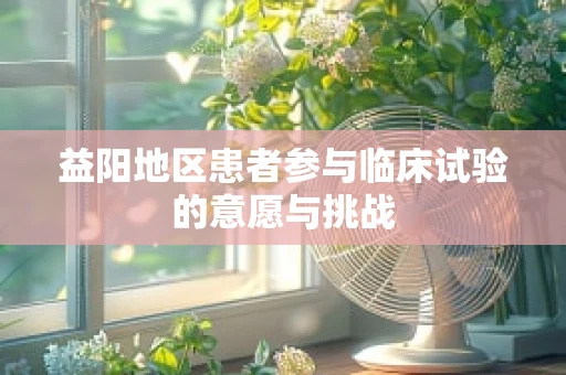 益阳地区患者参与临床试验的意愿与挑战