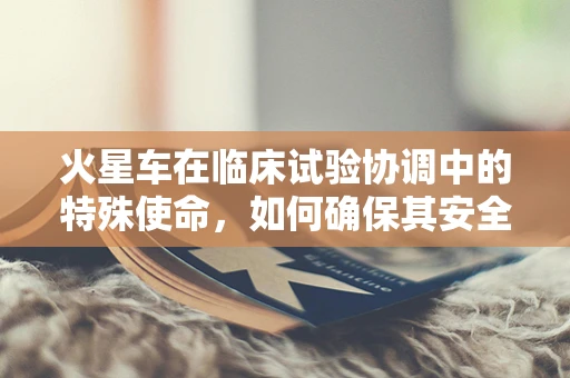 火星车在临床试验协调中的特殊使命，如何确保其安全参与研究？