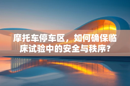 摩托车停车区，如何确保临床试验中的安全与秩序？