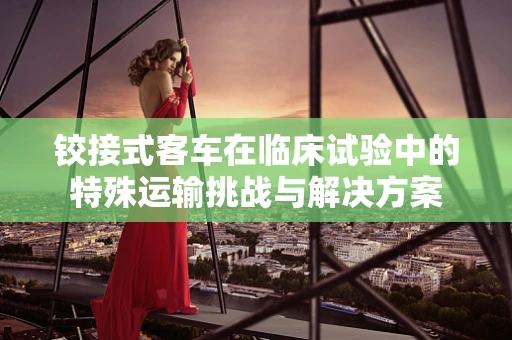 铰接式客车在临床试验中的特殊运输挑战与解决方案