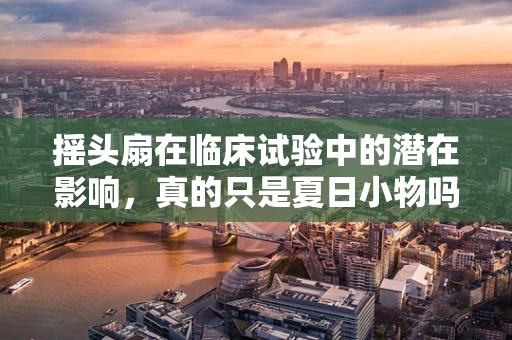 摇头扇在临床试验中的潜在影响，真的只是夏日小物吗？