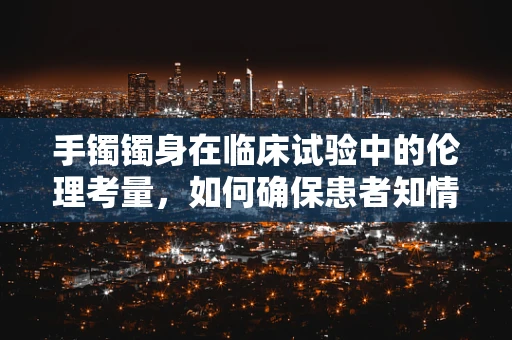 手镯镯身在临床试验中的伦理考量，如何确保患者知情与安全？