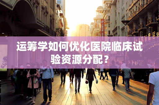 运筹学如何优化医院临床试验资源分配？